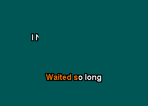 Waited so long
