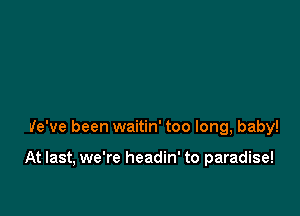 We've been waitin' too long, baby!

At last, we're headin' to paradise!