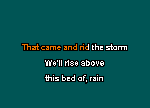 That came and rid the storm

We'll rise above

this bed of, rain