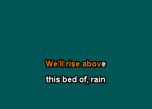 We'll rise above

this bed of, rain