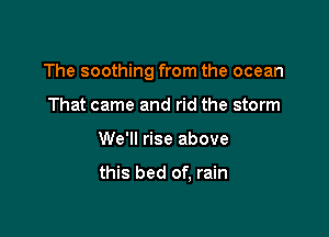 The soothing from the ocean

That came and rid the storm
We'll rise above

this bed of, rain