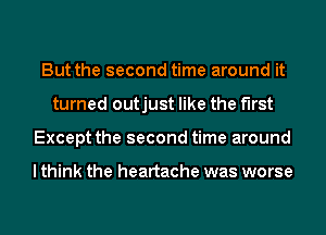 But the second time around it
turned outjust like the first
Except the second time around

I think the heartache was worse