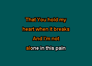That You hold my
heart when it breaks

And I'm not

alone in this pain