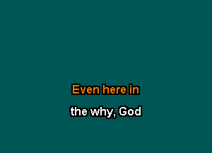 Even here in
the why, God