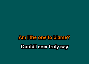 Am lthe one to blame?

Could I evertruly say