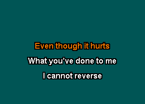 Even though it hurts

What you've done to me

I cannot reverse