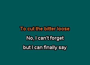 To cut the bitter loose

No, I can't forget

butl can finally say