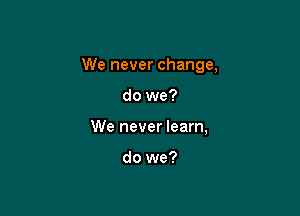 We never change,

do we?
We never learn,

do we?