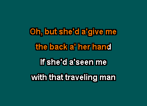 Oh, but she'd a'give me

the back a' her hand
If she'd a'seen me

with that traveling man
