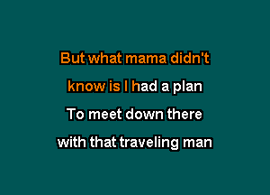 But what mama didn't
know is I had a plan

To meet down there

with that traveling man