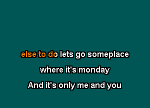 else to do lets go someplace

where it's monday

And it's only me and you