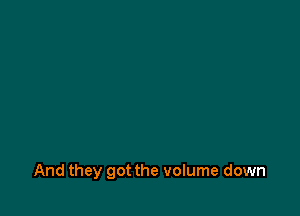 And they got the volume down