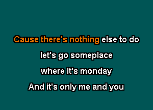 Cause there's nothing else to do
let's go someplace

where it's monday

And it's only me and you