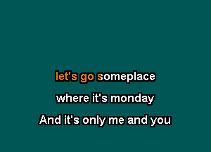 let's go someplace

where it's monday

And it's only me and you