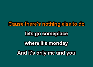 Cause there's nothing else to do
lets go someplace

where it's monday

And it's only me and you