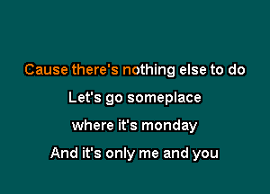 Cause there's nothing else to do
Let's go someplace

where it's monday

And it's only me and you
