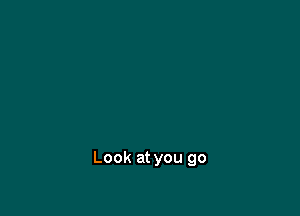 Look at you go
