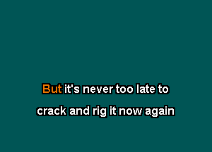 But it's never too late to

crack and rig it now again