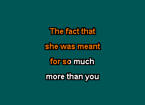 The fact that
she was meant

for so much

more than you