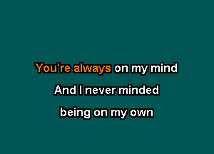 You're always on my mind

And I never minded

being on my own