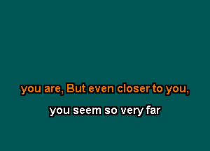 you are, But even closer to you,

you seem so very far