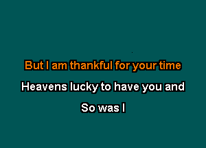 But I am thankful for your time

Heavens lucky to have you and

So was I