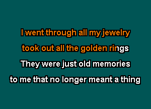 lwent through all myjewelry
took out all the golden rings
They were just old memories

to me that no longer meant a thing