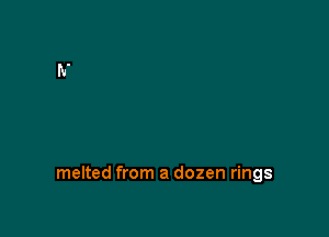 melted from a dozen rings