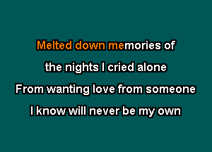 Melted down memories of
the nights I cried alone

From wanting love from someone

I know will never be my own