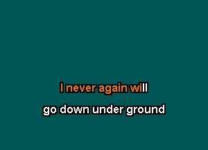 I never again will

go down under ground