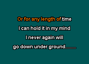 Or for any length of time
I can hold it in my mind

I never again will

go down under ground .........