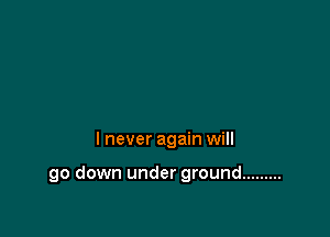 I never again will

go down under ground .........