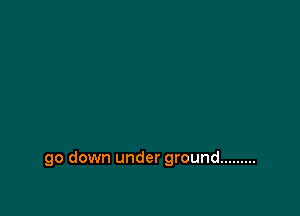go down under ground .........
