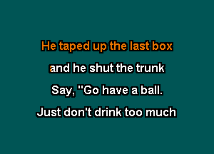 He taped up the last box
and he shut the trunk

Say. Go have a ball.

Just don't drink too much