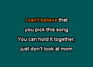 I can't believe that

you pick this song

You can hold it together,

just don't look at mom