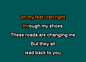 on my feetl ran right

through my shoes

These roads are changing me
But they all

lead back to you