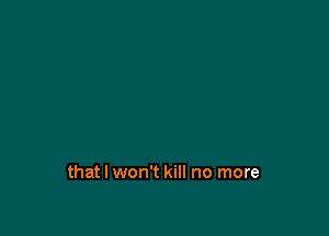 that I won't kill no more