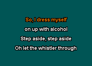 So, I dress myself

on up with alcohol

Step aside, step aside

0h let the whistler through