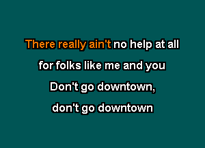 There really ain't no help at all

for folks like me and you
Don't go downtown,

don't go downtown