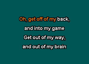 0h, get off of my back,

and into my game
Get out of my way,

and out of my brain