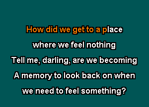 How did we get to a place
where we feel nothing
Tell me, darling, are we becoming
A memory to look back on when

we need to feel something?