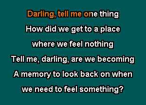 Darling, tell me one thing
How did we get to a place
where we feel nothing
Tell me, darling, are we becoming
A memory to look back on when

we need to feel something?
