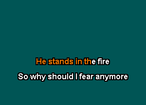 He stands in the fire

So why should I fear anymore