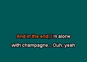 And in the end. i'm alone

with champagne... Ouh, yeah
