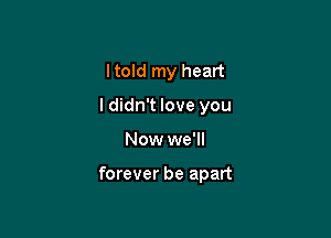 Itold my heart

ldidn't love you

Now we'll

forever be apart