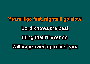 Years'll go fast, nights'll go slow
Lord knows the best

thing that I'll ever do

Will be growin' up raisin' you