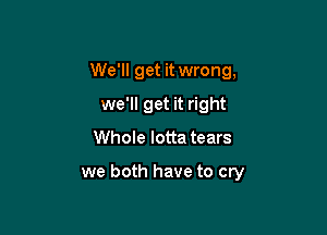 We'll get it wrong,
we'll get it right

Whole Iotta tears

we both have to cry