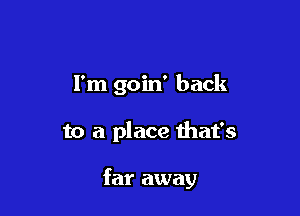 I'm goin' back

to a place that's

far away