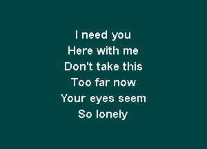 I need you
Here with me
Don't take this

Too far now
Your eyes seem
So lonely