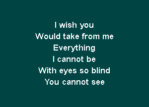 I wish you
Would take from me
Everything

I cannot be
With eyes so blind
You cannot see